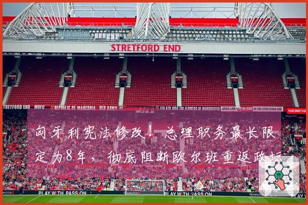 匈牙利宪法修改！总理职务最长限定为8年，彻底阻断欧尔班重返政坛的可能性