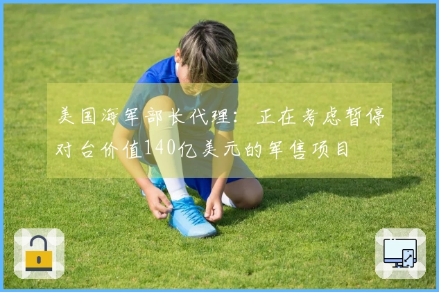 美国海军部长代理：正在考虑暂停对台价值140亿美元的军售项目